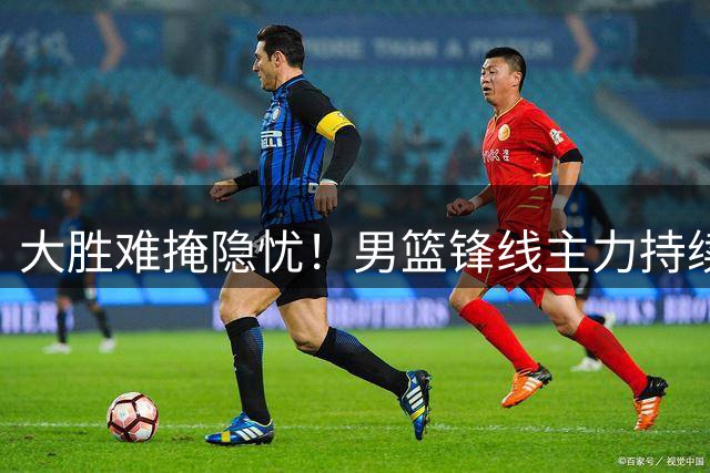 大胜难掩隐忧！男篮锋线主力持续低迷引争议