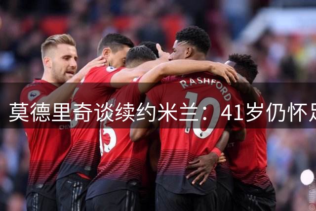 莫德里奇谈续约米兰：41岁仍怀足球热情，愿为球队贡献力量